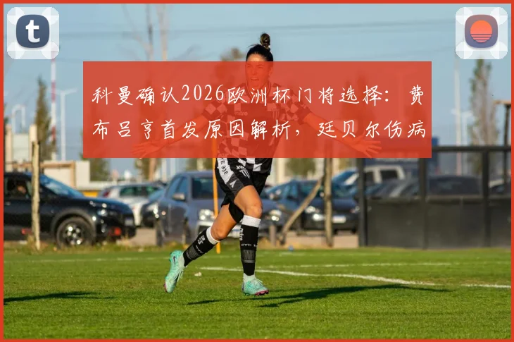 科曼确认2026欧洲杯门将选择:费布吕亨首发原因解析,廷贝尔伤病恢复时间线及阵容影响
