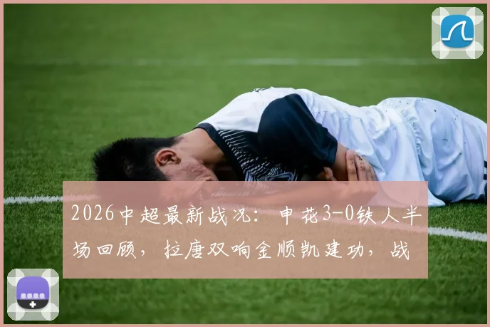 2026中超最新战况:申花3-0铁人半场回顾,拉唐双响金顺凯建功,战术分析与赛后球员点评