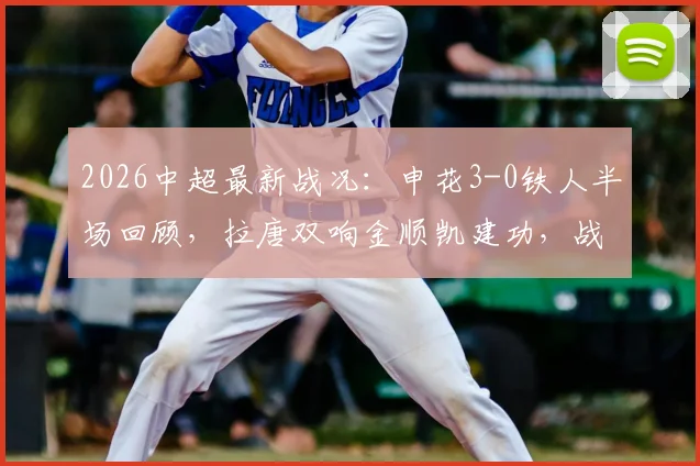 2026中超最新战况：申花3-0铁人半场回顾，拉唐双响金顺凯建功，战术分析与赛后球员点评