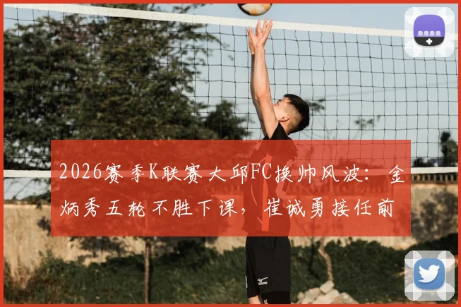 2026赛季K联赛大邱FC换帅风波：金炳秀五轮不胜下课，崔诚勇接任前景分析