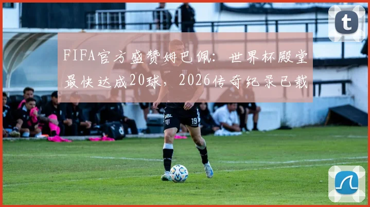 FIFA官方盛赞姆巴佩:世界杯殿堂最快达成20球,2026传奇纪录已载入史册
