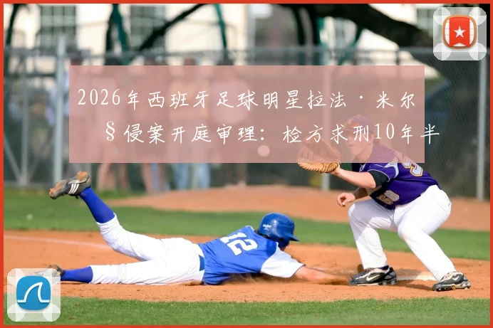 2026年西班牙足球明星拉法·米尔性侵案开庭审理：检方求刑10年半，案件详情、判决预测及对足坛影响深度追踪