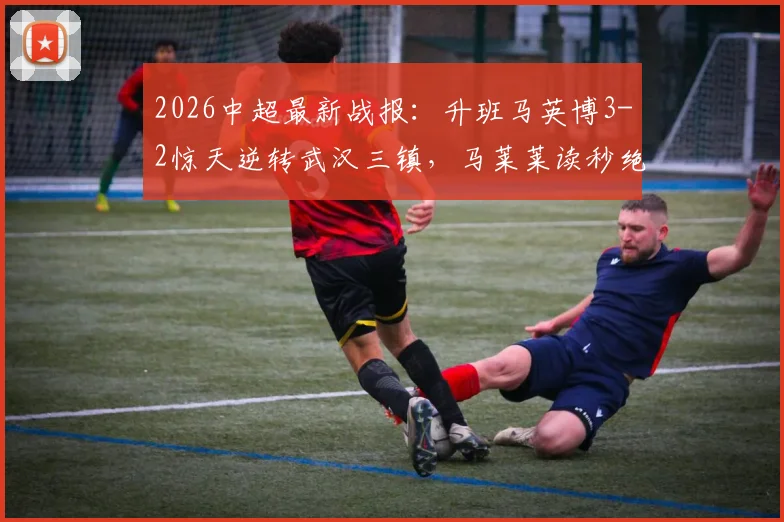2026中超最新战报：升班马英博3-2惊天逆转武汉三镇，马莱莱读秒绝杀，卡迪斯传射建功（附赛后分析）