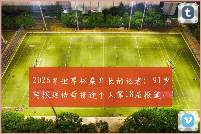 2026年世界杯最年长的记者：91岁阿根廷传奇将迎个人第18届报道，“最长的河”纪录无人能及