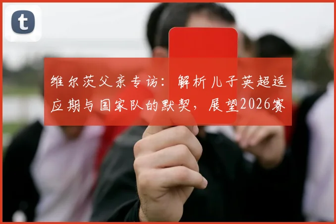 维尔茨父亲专访：解析儿子英超适应期与国家队的默契，展望2026赛季与卡尔文中场搭档前景