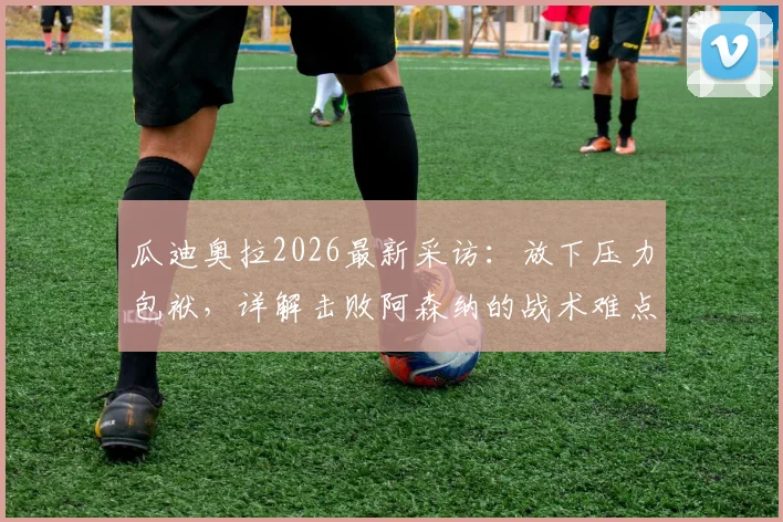 瓜迪奥拉2026最新采访：放下压力包袱，详解击败阿森纳的战术难点与争冠心路