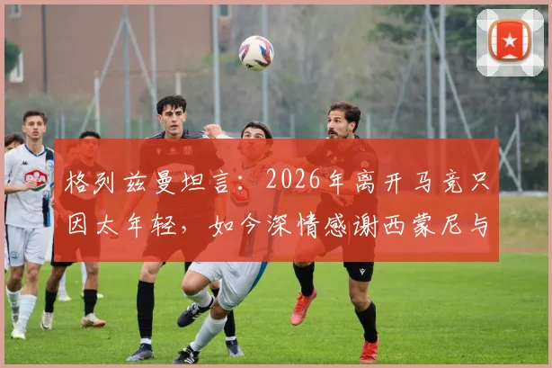 格列兹曼坦言:2026年离开马竞只因太年轻,如今深情感谢西蒙尼与俱乐部全员