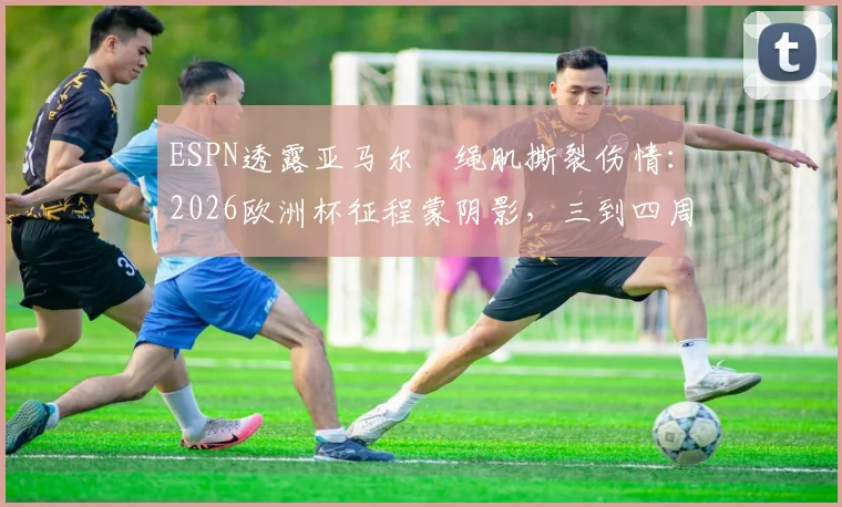 ESPN透露亚马尔腘绳肌撕裂伤情：2026欧洲杯征程蒙阴影，三到四周复出时间线详解