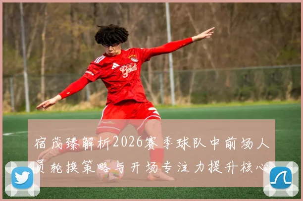宿茂臻解析2026赛季球队中前场人员轮换策略与开场专注力提升核心要点