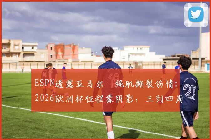 ESPN透露亚马尔腘绳肌撕裂伤情:2026欧洲杯征程蒙阴影,三到四周复出时间线详解