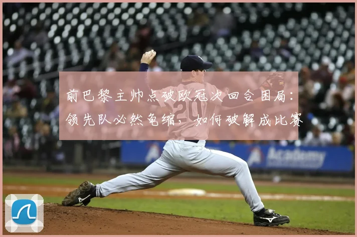 前巴黎主帅点破欧冠次回合困局：领先队必然龟缩，如何破解成比赛最大看点