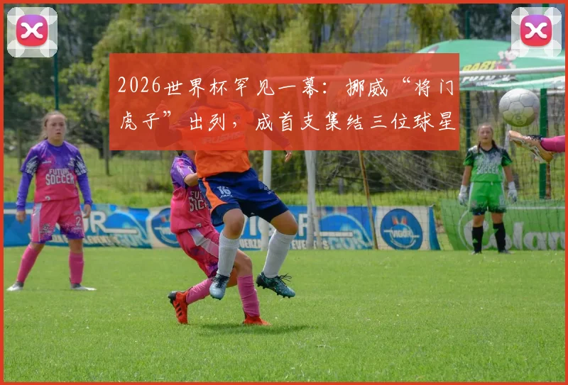 2026世界杯罕见一幕:挪威“将门虎子”出列,成首支集结三位球星之子的球队,背后有何玄机?