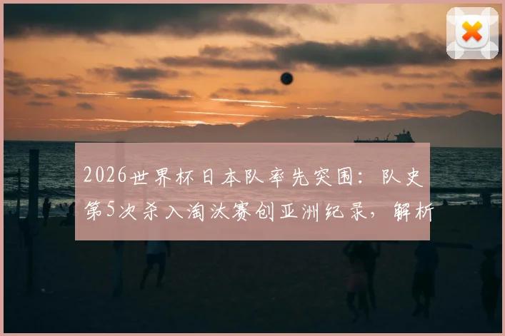 2026世界杯日本队率先突围：队史第5次杀入淘汰赛创亚洲纪录，解析蓝武士晋级之路与战术体系