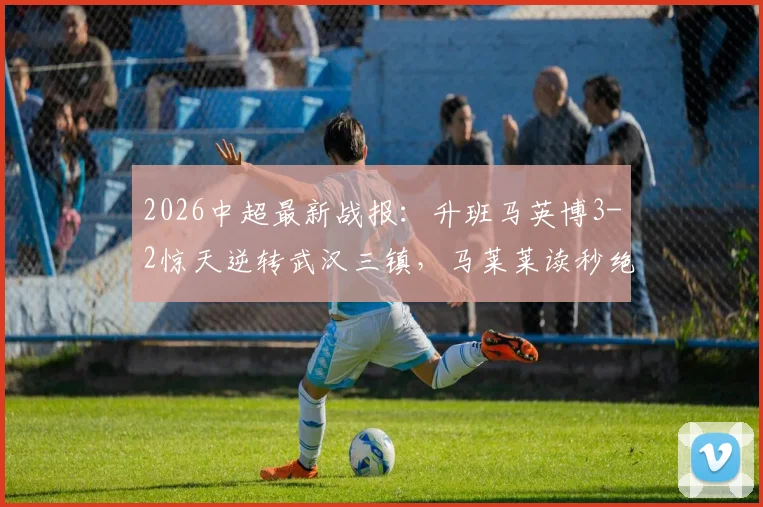2026中超最新战报：升班马英博3-2惊天逆转武汉三镇，马莱莱读秒绝杀，卡迪斯传射建功（附赛后分析）