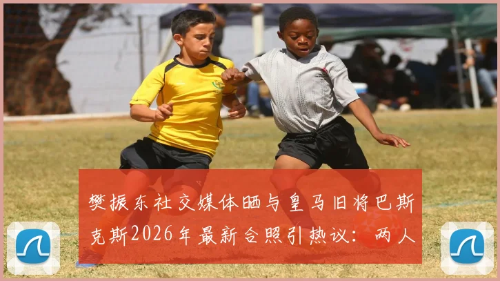 樊振东社交媒体晒与皇马旧将巴斯克斯2026年最新合照引热议:两人如何结识?巴斯克斯转会现状与体坛跨界友谊解读