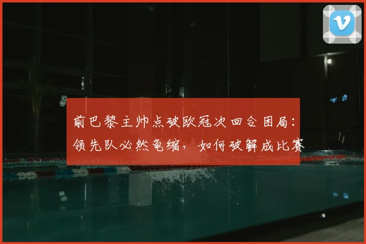 前巴黎主帅点破欧冠次回合困局:领先队必然龟缩,如何破解成比赛最大看点