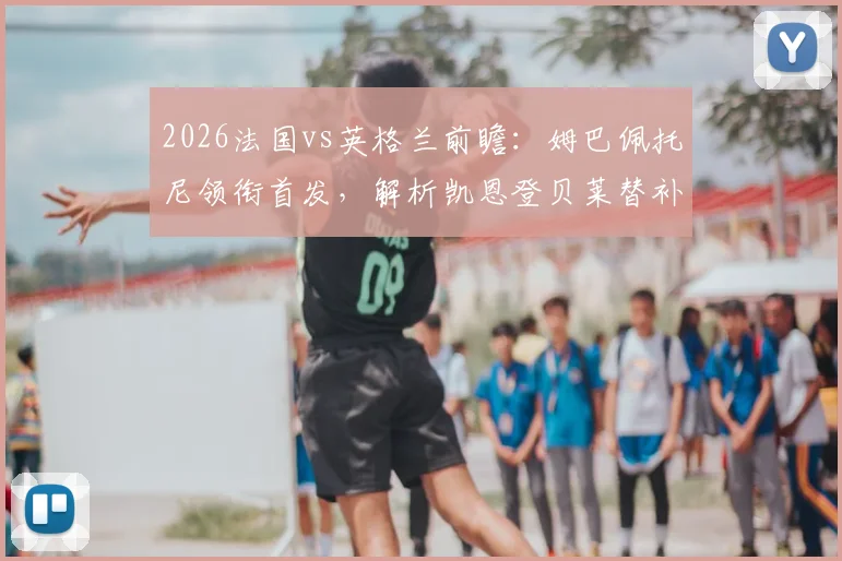 2026法国vs英格兰前瞻：姆巴佩托尼领衔首发，解析凯恩登贝莱替补战术意图与影响