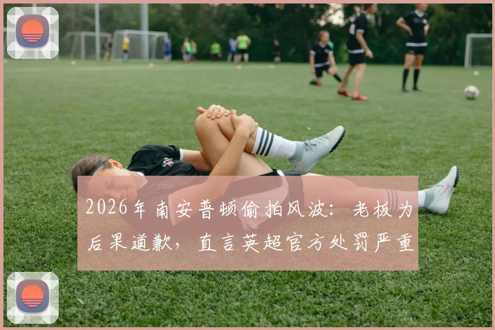 2026年南安普顿偷拍风波:老板为后果道歉,直言英超官方处罚严重失当引热议