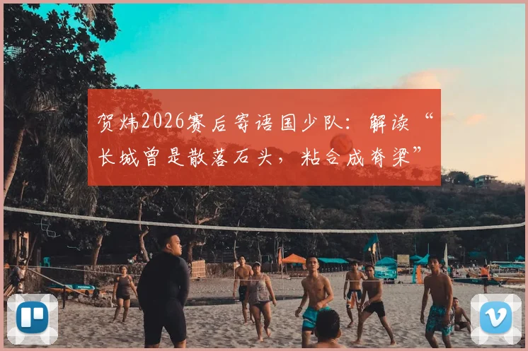 贺炜2026赛后寄语国少队：解读“长城曾是散落石头，粘合成脊梁”深意与青少年足球发展启示