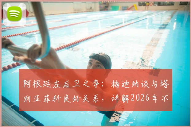 阿根廷左后卫之争：梅迪纳谈与塔利亚菲科良好关系，详解2026年不论首发替补的心态准备