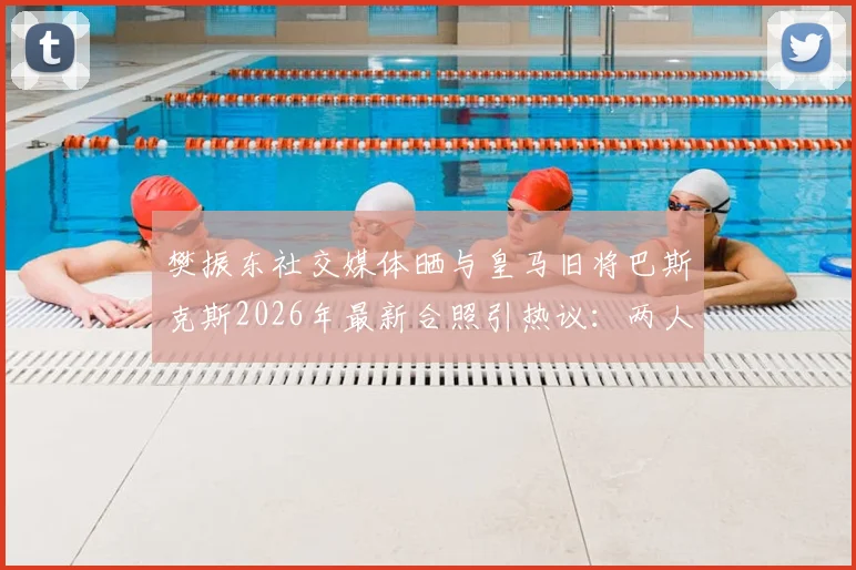 樊振东社交媒体晒与皇马旧将巴斯克斯2026年最新合照引热议：两人如何结识？巴斯克斯转会现状与体坛跨界友谊解读