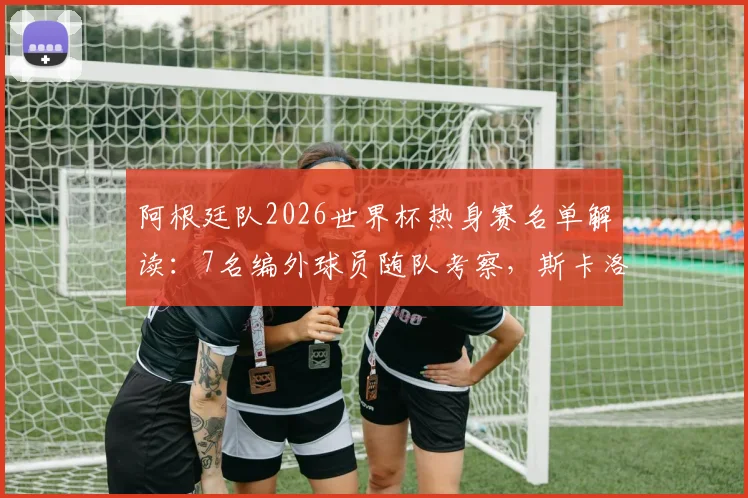 阿根廷队2026世界杯热身赛名单解读:7名编外球员随队考察,斯卡洛尼战术储备曝光