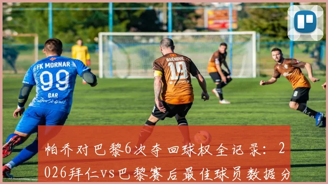 帕乔对巴黎6次夺回球权全记录:2026拜仁vs巴黎赛后最佳球员数据分析