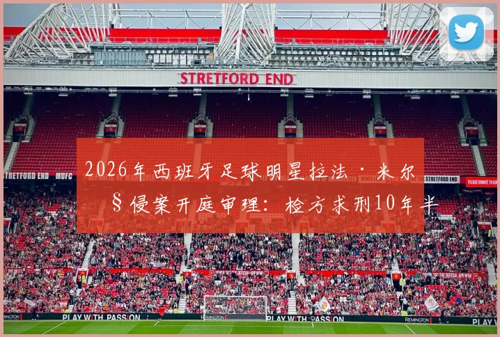 2026年西班牙足球明星拉法·米尔性侵案开庭审理:检方求刑10年半,案件详情、判决预测及对足坛影响深度追踪
