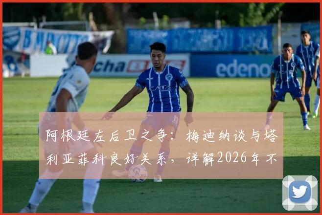 阿根廷左后卫之争:梅迪纳谈与塔利亚菲科良好关系,详解2026年不论首发替补的心态准备