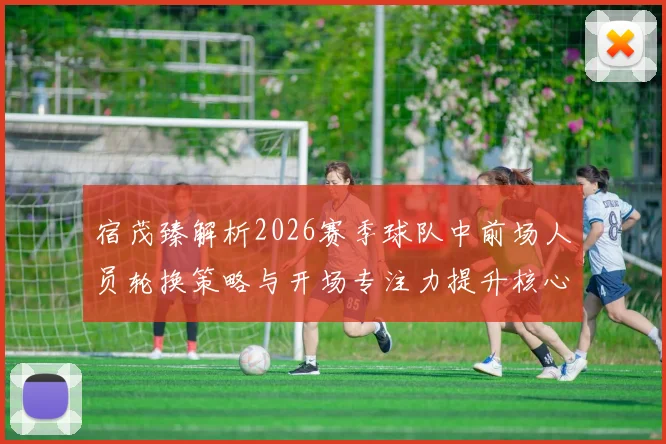 宿茂臻解析2026赛季球队中前场人员轮换策略与开场专注力提升核心要点