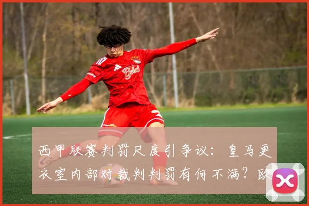 西甲联赛判罚尺度引争议：皇马更衣室内部对裁判判罚有何不满？欧冠误判是否被夸大？