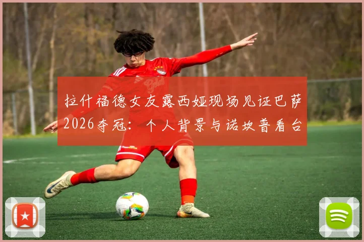 拉什福德女友露西娅现场见证巴萨2026夺冠：个人背景与诺坎普看台深情瞬间全回顾