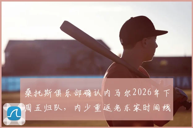 桑托斯俱乐部确认内马尔2026年下周五归队，内少重返老东家时间线及未来影响全解析