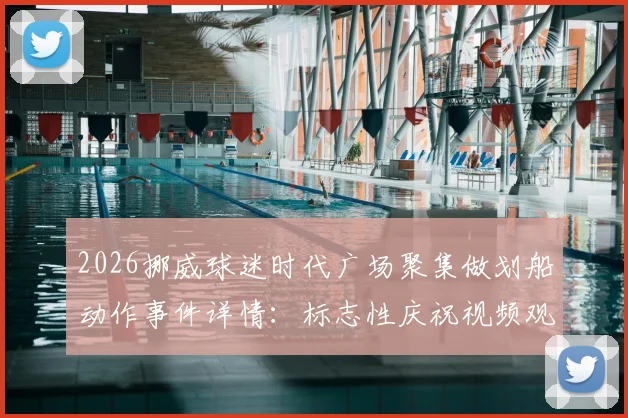 2026挪威球迷时代广场聚集做划船动作事件详情:标志性庆祝视频观看与背后足球文化解读