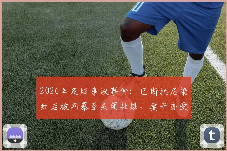 2026年足坛争议事件:巴斯托尼染红后被网暴至关闭社媒,妻子亦受牵连,揭露职业球员舆论困境