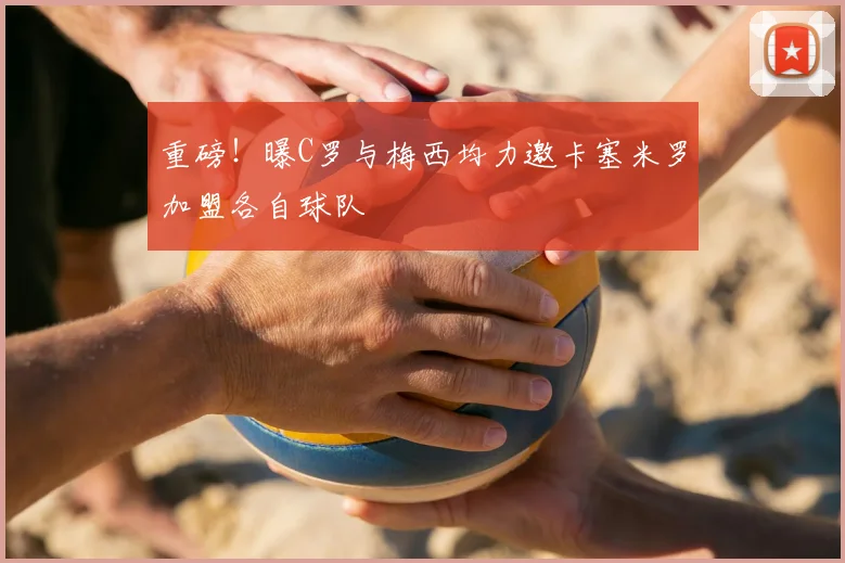 重磅!曝C罗与梅西均力邀卡塞米罗加盟各自球队