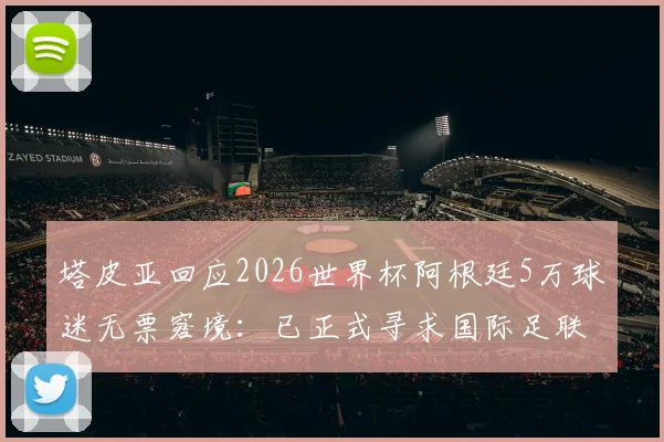 塔皮亚回应2026世界杯阿根廷5万球迷无票窘境：已正式寻求国际足联解决方案与后续购票通道指南