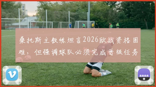 桑托斯主教练坦言2026欧战资格困难,但强调球队必须完成晋级任务,最新动态与前景分析