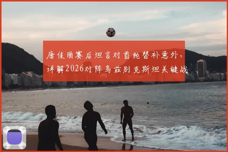 唐佳丽赛后坦言对首轮替补意外,详解2026对阵乌兹别克斯坦关键战术:掌握球权为重中之重