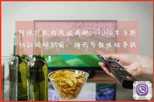 阿根廷队内风波再起:2026年马斯切拉诺辞职前,梅西与教练组争执细节被记者曝光
