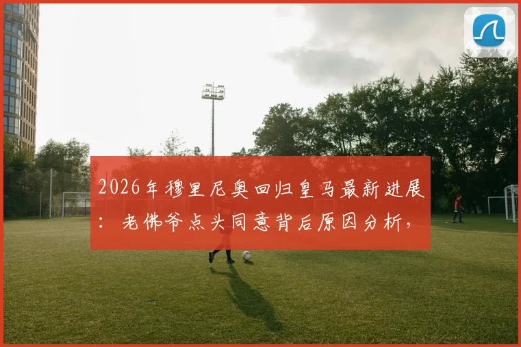2026年穆里尼奥回归皇马最新进展：老佛爷点头同意背后原因分析，三进宫前景与更衣室挑战解读