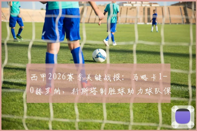 西甲2026赛季关键战报：马略卡1-0赫罗纳，科斯塔制胜球助力球队保级路，积分优势扩大至4分
