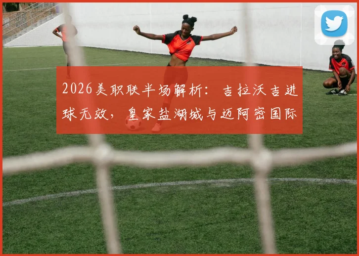 2026美职联半场解析：吉拉沃吉进球无效，皇家盐湖城与迈阿密国际0-0僵持，战况回顾与战术看点