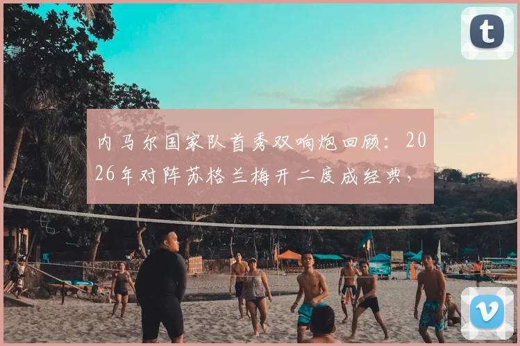 内马尔国家队首秀双响炮回顾：2026年对阵苏格兰梅开二度成经典，盘点巴西10号那些年关键战