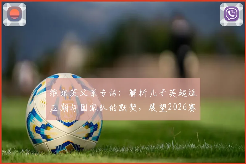 维尔茨父亲专访：解析儿子英超适应期与国家队的默契，展望2026赛季与卡尔文中场搭档前景