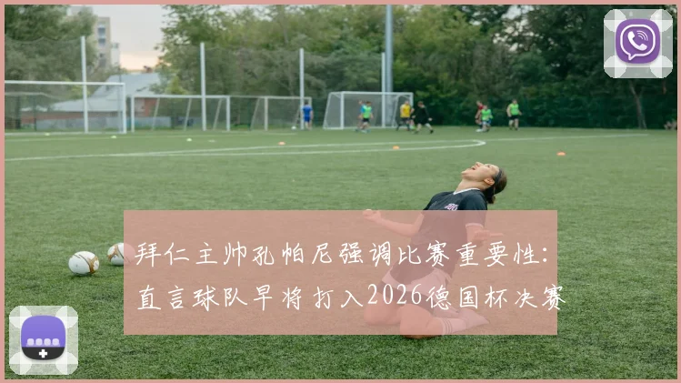 拜仁主帅孔帕尼强调比赛重要性：直言球队早将打入2026德国杯决赛设为赛季目标，并解析新赛季建队思路