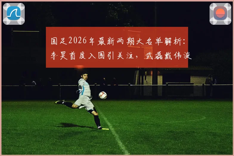 国足2026年最新两期大名单解析：李昊首度入围引关注，武磊戴伟浚回归能否激活中场？附阵容变化深度对比