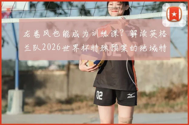 龙卷风也能成为训练课？解读英格兰队2026世界杯特殊预案的地域特色与实战意义