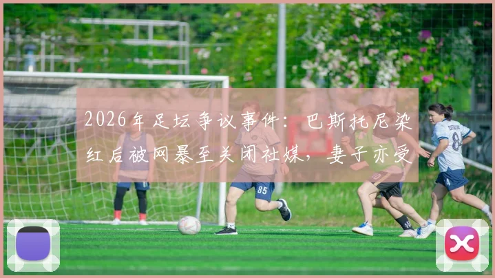 2026年足坛争议事件:巴斯托尼染红后被网暴至关闭社媒,妻子亦受牵连,揭露职业球员舆论困境