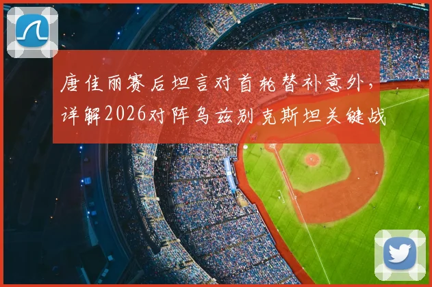 唐佳丽赛后坦言对首轮替补意外，详解2026对阵乌兹别克斯坦关键战术：掌握球权为重中之重